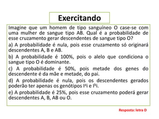 Exercitando
Imagine que um homem de tipo sanguíneo O case-se com
uma mulher de sangue tipo AB. Qual é a probabilidade de
esse cruzamento gerar descendentes de sangue tipo O?
a) A probabilidade é nula, pois esse cruzamento só originará
descendentes A, B e AB.
b) A probabilidade é 100%, pois o alelo que condiciona o
sangue tipo O é dominante.
c) A probabilidade é 50%, pois metade dos genes do
descendente é da mãe e metade, do pai.
d) A probabilidade é nula, pois os descendentes gerados
poderão ter apenas os genótipos Iai e Ibi.
e) A probabilidade é 25%, pois esse cruzamento poderá gerar
descendentes A, B, AB ou O.
Resposta: letra D
 