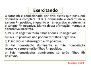 Exercitando
O fator Rh é condicionado por dois alelos que possuem
dominância completa. O R é dominante e determina o
sangue Rh positivo, enquanto o r é recessivo e determina
o sangue Rh negativo. Diante dessa afirmação, marque a
alternativa incorreta.
a) Pais Rh negativo terão filhos apenas Rh negativos.
b) Pais Rh positivos não podem ter filhos negativos.
c) O indivíduo heterozigoto é Rh positivo.
d) Pai homozigoto dominante e mãe homozigota
recessiva sempre terão filhos Rh positivo.
e) Pais homozigotos dominantes só terão filhos Rh
positivos.
Resposta: letra B
 
