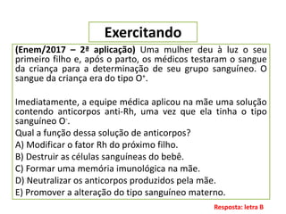 Exercitando
(Enem/2017 – 2ª aplicação) Uma mulher deu à luz o seu
primeiro filho e, após o parto, os médicos testaram o sangue
da criança para a determinação de seu grupo sanguíneo. O
sangue da criança era do tipo O+.
Imediatamente, a equipe médica aplicou na mãe uma solução
contendo anticorpos anti-Rh, uma vez que ela tinha o tipo
sanguíneo O-.
Qual a função dessa solução de anticorpos?
A) Modificar o fator Rh do próximo filho.
B) Destruir as células sanguíneas do bebê.
C) Formar uma memória imunológica na mãe.
D) Neutralizar os anticorpos produzidos pela mãe.
E) Promover a alteração do tipo sanguíneo materno.
Resposta: letra B
 