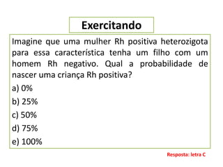Exercitando
Imagine que uma mulher Rh positiva heterozigota
para essa característica tenha um filho com um
homem Rh negativo. Qual a probabilidade de
nascer uma criança Rh positiva?
a) 0%
b) 25%
c) 50%
d) 75%
e) 100%
Resposta: letra C
 