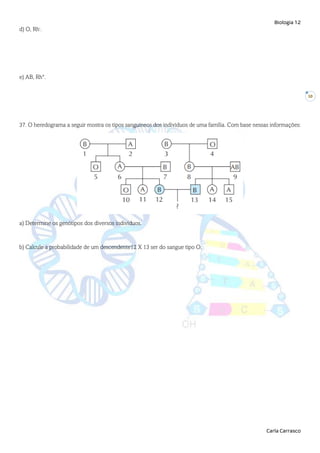 Biologia 12
Carla Carrasco
10
d) O, Rh-
.
e) AB, Rh+
.
37. O heredograma a seguir mostra os tipos sanguíneos dos indivíduos de uma família. Com base nessas informações:
a) Determine os genótipos dos diversos indivíduos.
b) Calcule a probabilidade de um descendente12 X 13 ser do sangue tipo O.
 