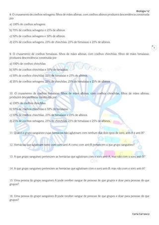 Biologia 12
Carla Carrasco
3
8. O cruzamento de coelhos selvagens, filhos de mães albinas, com coelhos albinos produzirá descendência constituída
por
a) 100% de coelhos selvagens.
b) 75% de coelhos selvagens e 25% de albinos.
c) 50% de coelhos selvagens e 50% de albinos.
d) 25% de coelhos selvagens, 25% de chinchilas, 25% de himalaias e 25% de albinos.
9. O cruzamento de coelhos himalaias, filhos de mães albinas, com coelhos chinchilas, filhos de mães himalaias,
produzirá descendência constituída por
a) 100% de coelhos chinchilas.
b) 50% de coelhos chinchilas e 50% de himalaias.
c) 50% de coelhos chinchilas, 25% de himalaias e 25% de albinos.
d) 25% de coelhos selvagens, 25% de chinchilas, 25% de himalaias e 25% de albinos.
10. O cruzamento de coelhos himalaias, filhos de mães albinas, com coelhos chinchilas, filhos de mães albinas,
produzirá descendência constituída por
a) 100% de coelhos chinchilas.
b) 50% de coelhos chinchilas e 50% de himalaias.
c) 50% de coelhos chinchilas, 25% de himalaias e 25% de albinos.
d) 25% de coelhos selvagens, 25% de chinchilas, 25% de himalaias e 25% de albinos.
11. Qual é o grupo sanguíneo cujas hemácias não aglutinam com nenhum dos dois tipos de soro, anti-A e anti-B?
12. Hemácias que aglutinam tanto com soro anti-A como com anti-B pertencem a que grupo sanguíneo?
13. A que grupo sanguíneo pertencem as hemácias que aglutinam com o soro anti-A, mas não com o soro anti-B?
14. A que grupo sanguíneo pertencem as hemácias que aglutinam com o soro anti-B, mas não com o soro anti-A?
15. Uma pessoa do grupo sanguíneo A pode receber sangue de pessoas de que grupos e doar para pessoas de que
grupos?
16. Uma pessoa do grupo sanguíneo B pode receber sangue de pessoas de que grupos e doar para pessoas de que
grupos?
 