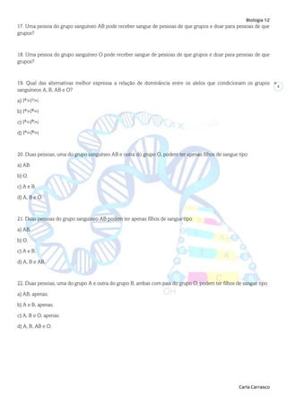 Biologia 12
Carla Carrasco
4
17. Uma pessoa do grupo sanguíneo AB pode receber sangue de pessoas de que grupos e doar para pessoas de que
grupos?
18. Uma pessoa do grupo sanguíneo O pode receber sangue de pessoas de que grupos e doar para pessoas de que
grupos?
19. Qual das alternativas melhor expressa a relação de dominância entre os alelos que condicionam os grupos
sanguíneos A, B, AB e O?
a) IA
>IB
>i
b) IA
>IB
=i
c) IA
=IB
>i
d) IA
=IB
=i
20. Duas pessoas, uma do grupo sanguíneo AB e outra do grupo O, podem ter apenas filhos de sangue tipo
a) AB.
b) O.
c) A e B.
d) A, B e O.
21. Duas pessoas do grupo sanguíneo AB podem ter apenas filhos de sangue tipo
a) AB.
b) O.
c) A e B.
d) A, B e AB.
22. Duas pessoas, uma do grupo A e outra do grupo B, ambas com pais do grupo O, podem ter filhos de sangue tipo
a) AB, apenas.
b) A e B, apenas.
c) A, B e O, apenas.
d) A, B, AB e O.
 