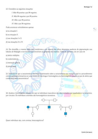 Biologia 12
Carla Carrasco
5
23. Considere as seguintes situações:
I. Mãe Rh positiva e pai Rh negativo.
II. Mãe Rh negativa e pai Rh positivo.
III. Mãe e pai Rh positivos.
IV. Mãe e pai Rh negativos.
Pode acontecer eritroblastose apenas
a) na situação I.
b) na situação II.
c) nas situações I e II.
d) nas situações II e IV.
24. Em drosófila, o mesmo alelo que condiciona a cor branca dos olhos determina ausência de pigmentação nos
túbulos de Malpighi e nos tecidos que envolvem as gônadas dos machos. Trata-se, portanto, de um caso de
a) alelos múltiplos.
b) codominância.
c) interação gênica.
d) pleiotropia.
25. Sabendo-se que a característica asa longa é dominante sobre a característica asa vestigial, qual é o procedimento
correto para determinarmos se uma mosca de asa longa é homozigótica ou heterozigótica quanto ao par de alelos que
condiciona essa característica?
26. Analise o heredograma abaixo, em que os indivíduos masculinos são representados por quadrados e os femininos,
por círculos. Os indivíduos coloridos são homozigóticos recessivos.
Quais indivíduos são, com certeza, heterozigóticos?
 