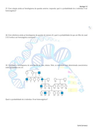 Biologia 12
Carla Carrasco
6
27. Com relação ainda ao heredograma da questão anterior, responda: qual é a probabilidade de o indivíduo 4 ser
heterozigótico?
28. Com referência ainda ao heredograma da questão de número 25, qual é a probabilidade de que um filho do casal
3 X 4 venha a ser homozigótico recessivo?
29. Considere o heredograma de uma família de cães, abaixo. Nele, os indivíduos com determinada característica
estão assinalados em cor.
Qual é a probabilidade de o indivíduo 19 ser heterozigótico?
 