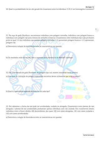 Biologia 12
Carla Carrasco
7
30. Qual é a probabilidade de um cão gerado do cruzamento entre os indivíduos 15 X 21 ser homozigótico recessivo?
31. Na raça de gado Shorthorn, encontramos indivíduos com pelagem vermelha, indivíduos com pelagem branca e
indivíduos com pelagem ruã (uma mistura de vermelho e branco). Cruzamentos entre indivíduos tipo ruão produzem
prole na qual 1/4 dos indivíduos apresentam pelagem vermelha, 1/4 apresentam pelagem branca e 1/2 apresentam
pelagem ruã.
a) Determine a relação de dominância entre as características em questão.
b) Os resultados estão de acordo com o esperado pela primeira lei de Mendel? Justifique.
32. Em uma manada de gado Shorthorn, de pelagem tipo ruã, existem seiscentas vacas prenhes.
a) Que tipos de coloração de pelagem esperamos encontrar dentre os bezerros que virão a nascer?
b) Qual é a quantidade esperada de bezerros de cada tipo?
33. Em rabanetes, a forma da raiz pode ser arredondada, ovalada ou alongada. Cruzamentos entre plantas de raiz
alongada e plantas de raiz arredondada produziram apenas indivíduos com raiz ovalada. Em cruzamentos desses
indivíduos entre si foram obtidos 400 descendentes, dos quais 100 com raízes alongadas, 195 com raízes ovaladas e
105 com raízes arredondadas.
a) Determine a relação de dominância entre as características em questão.
 