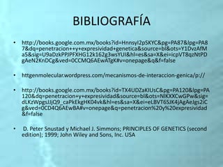 BIBLIOGRAFÍA
• http://books.google.com.mx/books?id=HnnsyI2pSKYC&pg=PA87&lpg=PA8
7&dq=penetracion++y+expresividad+genetica&source=bl&ots=Y1DvzAfM
a5&sig=U9aDzkPPJPFXHG12k162g3wsYUI&hl=es&sa=X&ei=icpVT8qzNtPD
gAeN2KnDCg&ved=0CCMQ6AEwATgK#v=onepage&q&f=false
• httgenmolecular.wordpress.com/mecanismos-de-interaccion-genica/p://
• http://books.google.com.mx/books?id=TX4UDZaKIUsC&pg=PA120&lpg=PA
120&dq=penetracion+y+expresividad&source=bl&ots=NlKXXCwGPw&sig=
dLKzWpgsJJjQ9_caPkEkgHK04vk&hl=es&sa=X&ei=eLBVT6SJK4jAgAeJgs2iC
g&ved=0CD4Q6AEwBA#v=onepage&q=penetracion%20y%20expresividad
&f=false
• D. Peter Snustad y Michael J. Simmons; PRINCIPLES OF GENETICS (second
edition); 1999; John Wiley and Sons, Inc. USA
 