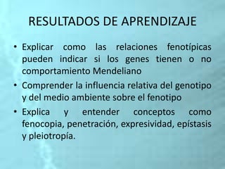 RESULTADOS DE APRENDIZAJE
• Explicar como las relaciones fenotípicas
pueden indicar si los genes tienen o no
comportamiento Mendeliano
• Comprender la influencia relativa del genotipo
y del medio ambiente sobre el fenotipo
• Explica y entender conceptos como
fenocopia, penetración, expresividad, epístasis
y pleiotropía.
 