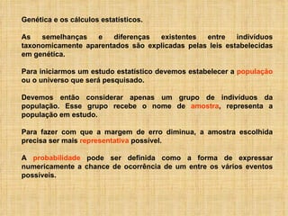Genética e os cálculos estatísticos. As semelhanças e diferenças existentes entre indivíduos taxonomicamente aparentados são explicadas pelas leis estabelecidas em genética. Para iniciarmos um estudo estatístico devemos estabelecer a  população  ou o universo que será pesquisado.   Devemos então considerar apenas um grupo de indivíduos da população. Esse grupo recebe o nome de  amostra , representa a população em estudo. Para fazer com que a margem de erro diminua, a amostra escolhida precisa ser mais  representativa  possível.  A  probabilidade  pode ser definida como a forma de expressar numericamente a chance de ocorrência de um entre os vários eventos possíveis.  