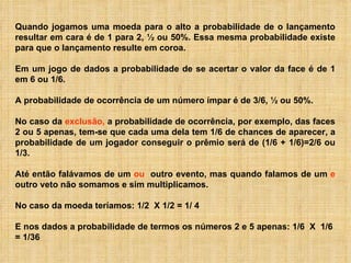 Quando jogamos uma moeda para o alto a probabilidade de o lançamento resultar em cara é de 1 para 2, ½ ou 50%. Essa mesma probabilidade existe para que o lançamento resulte em coroa.  Em um jogo de dados a probabilidade de se acertar o valor da face é de 1 em 6 ou 1/6.  A probabilidade de ocorrência de um número ímpar é de 3/6, ½ ou 50%.  No caso da  exclusão,  a probabilidade de ocorrência, por exemplo, das faces 2 ou 5 apenas, tem-se que cada uma dela tem 1/6 de chances de aparecer, a probabilidade de um jogador conseguir o prêmio será de (1/6 + 1/6)=2/6 ou 1/3. Até então falávamos de um  ou  outro evento, mas quando falamos de um  e  outro veto não somamos e sim multiplicamos. No caso da moeda teríamos:   1/2  X 1/2 = 1/ 4   E nos dados a probabilidade de termos os números 2 e 5 apenas: 1/6  X  1/6  = 1/36  