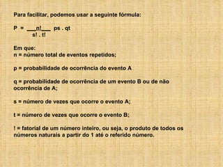 Para facilitar, podemos usar a seguinte fórmula: P  =  ___n!___   ps . qt  s! . t! Em que: n = número total de eventos repetidos; p = probabilidade de ocorrência do evento A q = probabilidade de ocorrência de um evento B ou de não ocorrência de A; s = número de vezes que ocorre o evento A; t = número de vezes que ocorre o evento B; ! = fatorial de um número inteiro, ou seja, o produto de todos os números naturais a partir do 1 até o referido número. 