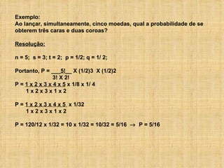 Exemplo: Ao lançar, simultaneamente, cinco moedas, qual a probabilidade de se obterem três caras e duas coroas? Resolução: n = 5;  s = 3; t = 2;  p = 1/2; q = 1/ 2; Portanto, P = ___ 5! __ X (1/2)3  X (1/2)2 3! X 2! P =  1 x 2 x 3 x 4 x 5  x 1/8 x 1/ 4 1 x 2 x 3 x 1 x 2 P =  1 x 2 x 3 x 4 x 5  x 1/32 1 x 2 x 3 x 1 x 2 P = 120/12 x 1/32 = 10 x 1/32 = 10/32 = 5/16     P = 5/16 