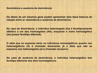 Dominância e ausência de dominância: Os alelos de um mesmos gene podem apresentar dois tipos básicos de relação entre si: dominância e ausência de dominância. No caso de dominância, o indivíduo heterozigoto (Aa) é fenotipicamente idêntico a um dos homozigotos (AA), enquanto o outro homozigótico (aa) possui fenótipo diferente.  O alelo que se expressa tanto no indivíduos homozigóticos quanto nos heterozigóticos (A) é chamado dominante; já o alelo que não se expressa nos heterozigotos (a) é chamado recessivo. No caso de ausência de dominância, o indivíduo heterozigótico tem fenótipo diferente dos dois homozigóticos.  