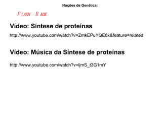 Noções de Genética:  Flash - Back   http://www.youtube.com/watch?v=ZmkEPuYQE8k&feature=related Vídeo: Síntese de proteínas Vídeo: Música da Síntese de proteínas http://www.youtube.com/watch?v=ljmS_t3G1mY 