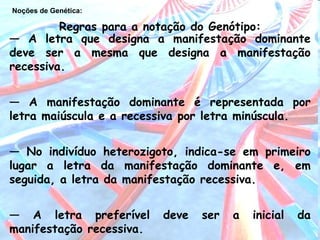 Noções de Genética:   —  A letra que designa a manifestação dominante deve ser a mesma que designa a manifestação recessiva. —  A manifestação dominante é representada por letra maiúscula e a recessiva por letra minúscula. —  No indivíduo heterozigoto, indica-se em primeiro lugar a letra da manifestação dominante e, em seguida, a letra da manifestação recessiva. —  A letra preferível deve ser a inicial da manifestação recessiva. Regras para a notação do Genótipo: 