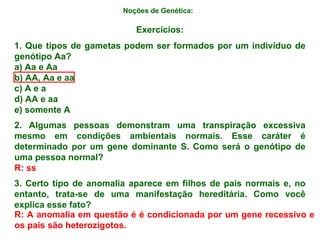 Noções de Genética:   Exercícios: 1. Que tipos de gametas podem ser formados por um indivíduo de genótipo Aa? a) Aa e Aa b) AA, Aa e aa c) A e a d) AA e aa e) somente A 2. Algumas pessoas demonstram uma transpiração excessiva mesmo em condições ambientais normais. Esse caráter é determinado por um gene dominante S. Como será o genótipo de uma pessoa normal? 3. Certo tipo de anomalia aparece em filhos de pais normais e, no entanto, trata-se de uma manifestação hereditária. Como você explica esse fato? R: ss R: A anomalia em questão é é condicionada por um gene recessivo e os pais são heterozigotos. 