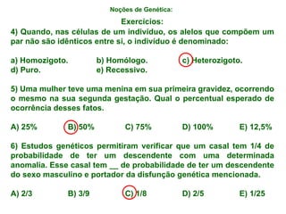 Noções de Genética:   4) Quando, nas células de um indivíduo, os alelos que compõem um par não são idênticos entre si, o indivíduo é denominado: a) Homozigoto. b) Homólogo. c) Heterozigoto. d) Puro. e) Recessivo. 5) Uma mulher teve uma menina em sua primeira gravidez, ocorrendo o mesmo na sua segunda gestação. Qual o percentual esperado de ocorrência desses fatos. A) 25% B) 50% C) 75% D) 100% E) 12,5% 6) Estudos genéticos permitiram verificar que um casal tem 1/4 de probabilidade de ter um descendente com uma determinada anomalia. Esse casal tem __ de probabilidade de ter um descendente do sexo masculino e portador da disfunção genética mencionada. A) 2/3 B) 3/9 C) 1/8 D) 2/5 E) 1/25 Exercícios: 
