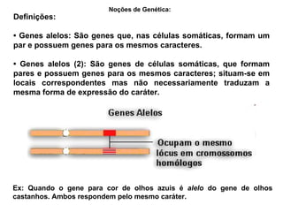 Definições: •  Genes alelos: São genes que, nas células somáticas, formam um par e possuem genes para os mesmos caracteres. •  Genes alelos (2): São genes de células somáticas, que formam pares e possuem genes para os mesmos caracteres; situam-se em locais correspondentes mas não necessariamente traduzam a mesma forma de expressão do caráter. Noções de Genética:   Ex: Quando o gene para cor de olhos azuis é  alelo  do gene de olhos castanhos. Ambos respondem pelo mesmo caráter. 