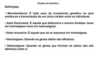 Definições: •  Monoibridismo: É todo caso de cruzamento genético no qual analisa-se a transmissão de um único caráter entre os indivíduos. •  Alelo Dominante: É aquele que determina o mesmo fenótipo, tanto em homozigose como em heterozigose. •  Alelo recessivo: É aquele que só se expressa em homozigose. •  Homozigose: Quando os genes alelos são idênticos. •  Heterozigose: Quando os genes que formam os alelos não são idênticos entre si. Noções de Genética:   