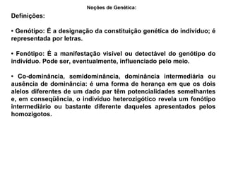 Definições:
• Genótipo: É a designação da constituição genética do indivíduo; é
representada por letras.
• Fenótipo: É a manifestação visível ou detectável do genótipo do
indivíduo. Pode ser, eventualmente, influenciado pelo meio.
• Co-dominância, semidominância, dominância intermediária ou
ausência de dominância: é uma forma de herança em que os dois
alelos diferentes de um dado par têm potencialidades semelhantes
e, em conseqüência, o indivíduo heterozigótico revela um fenótipo
intermediário ou bastante diferente daqueles apresentados pelos
homozigotos.
Noções de Genética:
 