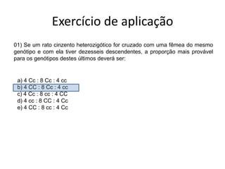 Exercício de aplicação01)Se um rato cinzento heterozigótico for cruzado com uma fêmea do mesmo genótipo e com ela tiver dezesseis descendentes, a proporção mais provável para os genótipos destes últimos deverá ser: a) 4 Cc : 8 Cc : 4 cc              b) 4 CC : 8 Cc : 4 ccc) 4 Cc : 8 cc : 4 CCd) 4 cc : 8 CC : 4 Cce) 4 CC : 8 cc : 4 Cc