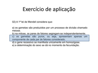 Exercício de aplicação02)A 1ª lei de Mendel considera que: a) os gametas são produzidos por um processo de divisão chamado meiose.b) na mitose, os pares de fatores segregam-se independentemente.c) os gametas são puros, ou seja, apresentam apenas um componente de cada par de fatores considerado.d) o gene recessivo se manifesta unicamente em homozigose.e) a determinação do sexo se dá no momento da fecundação.