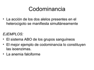 Codominancia
• La acción de los dos alelos presentes en el
  heterocigoto se manifiesta simultáneamente

EJEMPLOS:
• El sistema ABO de los grupos sanguíneos
• El mejor ejemplo de codominancia lo constituyen
  las isoenzimas.
• La anemia falciforme
 