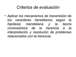 Criterios de evaluación
• Aplicar los mecanismos de transmisión de
  los caracteres hereditarios según la
  hipótesis mendeliana y la teoría
  cromosómica de la herencia a la
  interpretación y resolución de problemas
  relacionados con la herencia.
 