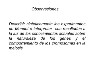 Observaciones


Describir sinteticamente los experimentos
de Mendel e interpretar sus resultados a
la luz de los conocimientos actuales sobre
la naturaleza de los genes y el
comportamiento de los cromosomas en la
meiosis.
 