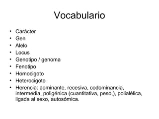 Vocabulario
•   Carácter
•   Gen
•   Alelo
•   Locus
•   Genotipo / genoma
•   Fenotipo
•   Homocigoto
•   Heterocigoto
•   Herencia: dominante, recesiva, codominancia,
    intermedia, poligénica (cuantitativa, peso,), polialélica,
    ligada al sexo, autosómica.
 