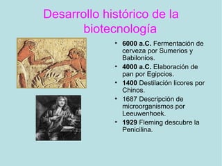 Desarrollo histórico de la
biotecnología
• 6000 a.C. Fermentación de
cerveza por Sumerios y
Babilonios.
• 4000 a.C. Elaboración de
pan por Egipcios.
• 1400 Destilación licores por
Chinos.
• 1687 Descripción de
microorganismos por
Leeuwenhoek.
• 1929 Fleming descubre la
Penicilina.
 