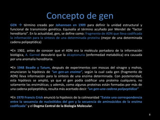 Concepto de gen
8
GEN  término creado por Johannsen en 1909 para definir la unidad estructural y
funcional de transmisión genética. Equivalía al término acuñado por Mendel de “factor
hereditario”. En la actualidad, gen, se define como: fragmento de ADN que lleva codificada
la información para la síntesis de una determinada proteína (mejor de una determinada
cadena polipeptídica)
•En 1902, antes de conocer que el ADN era la molécula portadora de la información
biológica, A. Garrod descubrió que la alcaptonuria (enfermedad metabólica) era causada
por una anomalía hereditaria.
•En 1948 Beadle y Tatum, después de experimentos con moscas del vinagre y mohos,
enunciaron la hipótesis de “un gen-un enzima”, según la cual cada gen (fragmento de
ADN) lleva información para la síntesis de una enzima determinada. Con posterioridad,
esta hipótesis se amplió, ya que el gen podía codificar una proteína cualquiera, no
solamente las enzimáticas; y además, como algunas proteínas están formadas por más de
una cadena polipeptídica, resulta más acertado decir “un gen-una cadena polipeptídica”
•En 1970 Francis Crick enunció la hipótesis de la colinearidad “Existe una correspondencia
entre la secuencia de nucleótidos del gen y la secuencia de aminoácidos de la enzima
codificada" y el Dogma Central de la Biología Molecular.
 