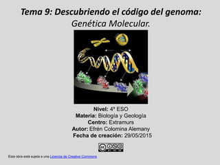 Tema 9: Descubriendo el código del genoma:
Genética Molecular.
Nivel: 4º ESO
Materia: Biología y Geología
Centro: Extramurs
Autor: Efrén Colomina Alemany
Fecha de creación: 29/05/2015
Esta obra está sujeta a una Licencia de Creative Commons
 