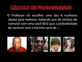 CÁLCULO DE PROBABILIDADE   O Professor irá escolher uma das 4 mulheres abaixo para namorar. Sabendo que de certeza ele namorar com uma você diria que a probabilidade de namorar com a loirinha seria de ....