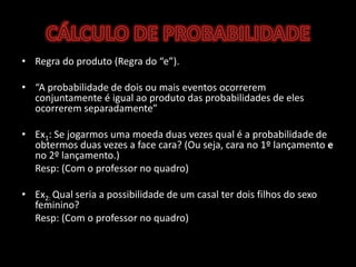CÁLCULO DE PROBABILIDADERegra do produto (Regra do “e”).“A probabilidade de dois ou mais eventos ocorrerem conjuntamente é igual ao produto das probabilidades de eles ocorrerem separadamente”Ex1: Se jogarmos uma moeda duas vezes qual é a probabilidade de obtermos duas vezes a face cara? (Ou seja, cara no 1º lançamento e no 2º lançamento.)Resp: (Com o professor no quadro)Ex2: Qual seria a possibilidade de um casal ter dois filhos do sexo feminino?Resp: (Com o professor no quadro)