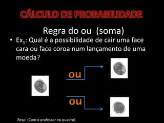 CÁLCULO DE PROBABILIDADERegra do ou  (soma)Ex1: Qual é a possibilidade de cair uma face cara ou face coroa num lançamento de uma moeda?ouou	Resp: (Com o professor no quadro)