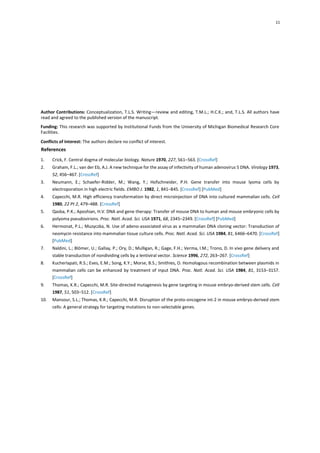 11
Author Contributions: Conceptualization, T.L.S. Writing—review and editing, T.M.L.; H.C.K.; and, T.L.S. All authors have
read and agreed to the published version of the manuscript.
Funding: This research was supported by Institutional Funds from the University of Michigan Biomedical Research Core
Facilities.
Conflicts of Interest: The authors declare no conflict of interest.
References
1. Crick, F. Central dogma of molecular biology. Nature 1970, 227, 561–563. [CrossRef]
2. Graham, F.L.; van der Eb, A.J. A new technique for the assay of infectivity of human adenovirus 5 DNA. Virology 1973,
52, 456–467. [CrossRef]
3. Neumann, E.; Schaefer-Ridder, M.; Wang, Y.; Hofschneider, P.H. Gene transfer into mouse lyoma cells by
electroporation in high electric fields. EMBO J. 1982, 1, 841–845. [CrossRef] [PubMed]
4. Capecchi, M.R. High efficiency transformation by direct microinjection of DNA into cultured mammalian cells. Cell
1980, 22 Pt 2, 479–488. [CrossRef]
5. Qasba, P.K.; Aposhian, H.V. DNA and gene therapy: Transfer of mouse DNA to human and mouse embryonic cells by
polyoma pseudovirions. Proc. Natl. Acad. Sci. USA 1971, 68, 2345–2349. [CrossRef] [PubMed]
6. Hermonat, P.L.; Muzyczka, N. Use of adeno-associated virus as a mammalian DNA cloning vector: Transduction of
neomycin resistance into mammalian tissue culture cells. Proc. Natl. Acad. Sci. USA 1984, 81, 6466–6470. [CrossRef]
[PubMed]
7. Naldini, L.; Blömer, U.; Gallay, P.; Ory, D.; Mulligan, R.; Gage, F.H.; Verma, I.M.; Trono, D. In vivo gene delivery and
stable transduction of nondividing cells by a lentiviral vector. Science 1996, 272, 263–267. [CrossRef]
8. Kucherlapati, R.S.; Eves, E.M.; Song, K.Y.; Morse, B.S.; Smithies, O. Homologous recombination between plasmids in
mammalian cells can be enhanced by treatment of input DNA. Proc. Natl. Acad. Sci. USA 1984, 81, 3153–3157.
[CrossRef]
9. Thomas, K.R.; Capecchi, M.R. Site-directed mutagenesis by gene targeting in mouse embryo-derived stem cells. Cell
1987, 51, 503–512. [CrossRef]
10. Mansour, S.L.; Thomas, K.R.; Capecchi, M.R. Disruption of the proto-oncogene int-2 in mouse embryo-derived stem
cells: A general strategy for targeting mutations to non-selectable genes.
 