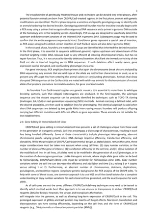 6
The establishment of genetically modified mouse and rat models can be divided into three phases, after
potential founder animals are born from CRISPR/Cas9-treated zygotes. In the first phase, animals with genetic
modifications are identified. The first phase requires a sensitive and specific genotyping assay to identify cells
or animals harboring the desired knockin. Genotyping potential founder mice for knockins typically begins with
a PCR assay using a primer that recognizes the exogenous DNA sequence and a primer in genomic DNA outside
of the homology arm in the targeting vector. Accordingly, PCR assays are designed to specifically detect the
upstream and downstream junctions of the inserted DNA in genomic DNA. Subsequent assays may be used to
confirm that the entire exogenous sequence is intact. Conditional genes represent a special case of insertion,
as PCR assays designed to detect correct insertion of loxP-flanked exons will also detect genomic DNA [
In the second phase, founders are mated and G1 pups are identified that inherited the desired mutation
In the third phase, it is essential to sequence additional genomic regions upstream and downstream of the
inserted targeting vector DNA, because Cas9 is very efficient at inducing chromosomal breaks, but has no
repair function. Thus, it is not unusual to identify deletions/insertions that flank the immediate vicinity of the
Cas9 cut site or inserted targeting vector DNA sequences If such deletions affect nearby exons, gene
expression can be disrupted, and confounding phenotypes may arise.
For gene knockouts, PCR amplicons from primers that span the chromosome break site are analyzed by
DNA sequencing. Any animals that are wild-type at the allele are not further characterized or used, so as to
prevent any off-target hits from entering the animal colony or confounding phenotypes. Animals that show
disrupted DNA sequences at the Cas9 cut site are mated with wild-type animals for the transmission of mutant
alleles that produce premature termination codons, for gene knockout models
. As founders from Cas9-treated zygotes are genetic mosaics it is essential to mate them to wild-type
breeding partners, such that obligate heterozygotes are produced. In the heterozygotes, the wild-type
sequence and the mutant sequence can be precisely identified by techniques such as TOPO TA cloning
(Invitrogen, CA, USA) or next-generation sequencing (NGS) methods . Animals carrying a defined indel, with
the desired properties, are then used to establish lines for phenotyping. The identical approach is used when
short DNA sequences are deleted by two guide RNAs Intercrossing mosaic founders will produce offspring
carrying two different mutations with different effects on gene expression. These animals are not suitable for
line establishment.
2.4. Gene Editing in Immortalized Cell Lines
CRISPR/Cas9 gene editing in immortalized cell lines presents a set of challenges unique from those used
in the generation of transgenic animals. Cell lines encompass a wide range of characteristics, resulting in each
line being handled differently. Some of these characteristics include phenotype heterogeneity, aberrant
chromosome ploidy, varying growth rates, DNA damage response efficiency, transfection efficiency, and
clonability. While the principles of CRISPR/Cas9 experimental design, as stated above, remain the same, three
major considerations must be taken into account when using cell lines: (1) copy number variation, or the
number of alleles of the gene of interest; (2) transfection efficiency of the cell line; and (3) clonal isolation of
the modified cell line. In cell lines, all alleles need to be modified in the generation of a null phenotype, or in
the creation of a homozygous genotype. Unlike transgenic animals, where single allele gene edits can be bred
to homozygosity, CRISPR/Cas9-edited cells must be screened for homozygous gene edits. Copy number
variations within the cell line can decrease the efficiency and add labor and time (i.e.; editing 3 or 4 copies
versus editing 1 or 2). Furthermore, an aberrant number of chromosomes, deletions, duplications,
pseudogenes, and repetitive regions complicate genetic backgrounds for PCR analysis of the CRISPR edits. To
help with some of these issues, one common approach is to use NGS on all the clonal isolates for a complete
understanding of copy number variations for each clonal cell line generated, and the exact sequence for each
allele.
As all cell types are not the same, different CRISPR/Cas9 delivery techniques may need to be tested to
identify which method works best. One approach is to use viruses or transposons to deliver CRISPR/Cas9
reagents (detailed below). However, the viruses and transposons themselves
will integrate into the genome, as well as allowing long-term expression of CRISPR/Cas9 in the cell. This
prolonged expression of gRNAs and Cas9 protein may lead to off-target effects. Moreover, transfection and
electroporation can have varying efficiencies, depending on the cell lines and the form of CRISPR/Cas9
reagents (e.g.; DNA plasmids or ribonucleoprotein particles (RNPs)).
 