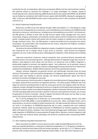 8
transfected into cells. As stated above, efficiencies vary between different cell lines and transfection methods.
One potential solution to overcome this challenge is to merge technologies. For example, instead of
transfecting cells with a plasmid harboring a gRNA flanked by SB terminal repeats (SB-CRISPR), the SB-CRISPR
may be flanked by recombinant AAV (rAAV) terminal repeats (AAV-SB-CRISPR), allowing for packaging into
rAAV. To that end, rAAV-SB-CRISPR has been used to infect primary murine T-cells, and deliver the SB-CRISPR
construct [136].
2.6. Genetic Engineering Using Retroviruses
Retroviruses are RNA viruses that replicate through a DNA intermediate [137]. They belong to a large
family of viruses including both onco-retroviruses, such as the Moloney murine leukemia virus (MMLV) (simply
referred to as retrovirus), and lentiviruses, including human immunodeficiency virus (HIV). In all retroviruses,
the RNA genome is flanked on both sides by long terminal repeats (LTRs); packaged with viral reverse
transcriptase, integrase, and protease, surrounded by a protein capsid; and then enveloped into a lipid-based
particle Envelope proteins interact with specific host cell surface receptors to mediate entry into host cells
through membrane fusion. Then, the RNA genome is reverse-transcribed by the associated viral reverse
transcriptase. The proviral DNA is then transported into the nucleus, along with viral integrase, resulting in
integration into the host cell genome
By contrast, the retroviral MMLV pre-integration complex is incapable of crossing the nuclear membrane,
thus requiring the cell to undergo mitosis to gain access to chromatin while lentiviral pre-integration
complexes can cross nuclear membrane pores, allowing genome integration in both dividing and non-dividing
cells.
Large-scale assessments of genomic material composition have uncovered features associated with
retroviral insertion into mammalian genomes . Although determination of integration target sites remains ill-
defined, it does depend on both cellular and viral factors. For retroviruses such as MMLV, integration is
preferentially targeted to promoter and regulatory regions Such preferences can be genotoxic owing to
insertional activation of proto-oncogenes in patients undergoing gene therapy treatments for X-linked severe
combined immunodeficiency , Wiskott–Aldrich syndrome [ and chronic granulomatous disease
Likewise, retroviral integration can generate chimeric and read-through transcripts driven by strong
retroviral LTR promoters, post-transcriptional deregulation of endogenous gene expression by introducing
retroviral splice sites (leading to aberrant splicing), and retroviral polyadenylation signals that lead to
premature termination of endogenous transcripts
Unlike retroviruses, lentiviruses prefer to integrate into transcribed portions of expressed genes in gene-
rich regions, distanced from promoters and regulatory elements . The cellular protein LEDGF/p75 aids in the
target site selection by binding directly to both the active gene and the viral integrase within the HIV pre-
integration complex Although the propensity of lentivirus to integrate into the body of expressed genes should
increase the incidence of post-transcriptional deregulation, deletion of promoter elements from the lentiviral
LTR (self-inactivating (SIN) vectors) has been reported to decrease transcriptional termination, but increase
the generation of chimeric transcripts . Overall, it appears that lentiviral SIN vectors are less likely to cause
tumors than retroviral vectors with an active LTR promoter
The 7.5–10 kb packaging limit of lentiviruses can accommodate the packaging, delivery, and stable
integration of Cas9 cDNA, gRNAs, or Cas9 and gRNAs (all-in-one) to cells . Often, a selectable marker, such as
drug resistance, can also be included to isolate transduced cells. The high transduction efficiency of lentivirus
can result in an abundance of CRISPR/Cas9-expressing cells to screen, compared with more traditional
transfection methods. Stable and prolonged expression of CRISPR/Cas9 can facilitate targeting of multiple
alleles of the gene of interest, resulting in more cells harboring homozygous gene modifications. Conversely,
stable integration of CRISPR/Cas9 increases potential off-target effects. Moreover, lentiviral integration itself
is a factor that may confound cellular phenotypes and should be considered when characterizing CRISPR-
edited cell lines.
2.7. Gene Targeting Using Adeno-Associated Virus
Adeno-associated virus (AAV) is a human parvovirus with a single-stranded DNA genome of 4.7 kb,
which was originally identified as a contaminant of adenoviral preparations [155]. The genome is flanked on
both sides by inverted terminal repeats (ITR) and contains two genes, rep and cap [156,157]. Different capsid
proteins confer serotype and tissue-specific targeting of distinct AAVs, in vivo. AAV cannot replicate on its
 