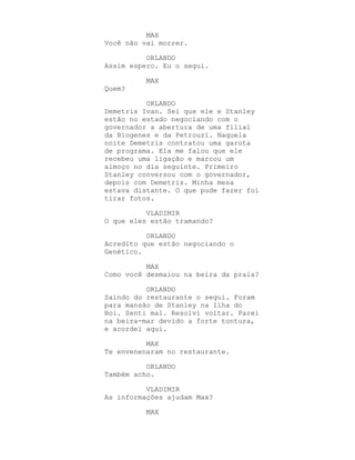 MAX
Você não vai morrer.

          ORLANDO
Assim espero. Eu o segui.

          MAX
Quem?

          ORLANDO
Demetris Ivan. Sei que ele e Stanley
estão no estado negociando com o
governador a abertura de uma filial
da Biogenes e da Petrouzi. Naquela
noite Demetris contratou uma garota
de programa. Ela me falou que ele
recebeu uma ligação e marcou um
almoço no dia seguinte. Primeiro
Stanley conversou com o governador,
depois com Demetris. Minha mesa
estava distante. O que pude fazer foi
tirar fotos.

          VLADIMIR
O que eles estão tramando?

          ORLANDO
Acredito que estão negociando o
Genético.

          MAX
Como você desmaiou na beira da praia?

          ORLANDO
Saindo do restaurante o segui. Foram
para mansão de Stanley na Ilha do
Boi. Senti mal. Resolvi voltar. Parei
na beira-mar devido a forte tontura,
e acordei aqui.

          MAX
Te envenenaram no restaurante.

          ORLANDO
Também acho.

          VLADIMIR
As informações ajudam Max?

          MAX
 