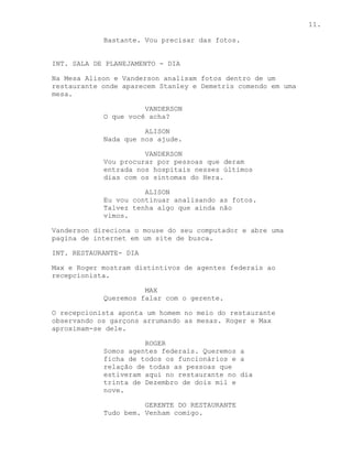 11.

            Bastante. Vou precisar das fotos.


INT. SALA DE PLANEJAMENTO - DIA

Na Mesa Alison e Vanderson analisam fotos dentro de um
restaurante onde aparecem Stanley e Demetris comendo em uma
mesa.

                      VANDERSON
            O que você acha?

                      ALISON
            Nada que nos ajude.

                      VANDERSON
            Vou procurar por pessoas que deram
            entrada nos hospitais nesses últimos
            dias com os sintomas do Hera.

                      ALISON
            Eu vou continuar analisando as fotos.
            Talvez tenha algo que ainda não
            vimos.

Vanderson direciona o mouse do seu computador e abre uma
pagina de internet em um site de busca.

INT. RESTAURANTE- DIA

Max e Roger mostram distintivos de agentes federais ao
recepcionista.

                      MAX
            Queremos falar com o gerente.

O recepcionista aponta um homem no meio do restaurante
observando os garçons arrumando as mesas. Roger e Max
aproximam-se dele.

                      ROGER
            Somos agentes federais. Queremos a
            ficha de todos os funcionários e a
            relação de todas as pessoas que
            estiveram aqui no restaurante no dia
            trinta de Dezembro de dois mil e
            nove.

                      GERENTE DO RESTAURANTE
            Tudo bem. Venham comigo.
 