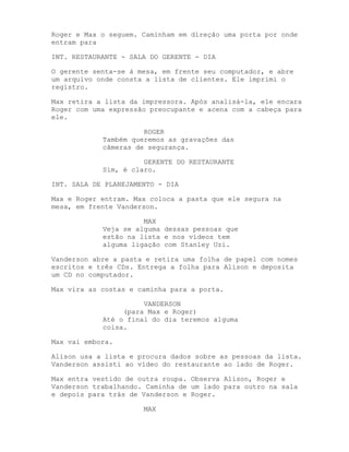 Roger e Max o seguem. Caminham em direção uma porta por onde
entram para

INT. RESTAURANTE - SALA DO GERENTE - DIA

O gerente senta-se à mesa, em frente seu computador, e abre
um arquivo onde consta a lista de clientes. Ele imprimi o
registro.

Max retira a lista da impressora. Após analisá-la, ele encara
Roger com uma expressão preocupante e acena com a cabeça para
ele.

                      ROGER
            Também queremos as gravações das
            câmeras de segurança.

                      GERENTE DO RESTAURANTE
            Sim, é claro.

INT. SALA DE PLANEJAMENTO - DIA

Max e Roger entram. Max coloca a pasta que ele segura na
mesa, em frente Vanderson.

                      MAX
            Veja se alguma dessas pessoas que
            estão na lista e nos vídeos tem
            alguma ligação com Stanley Uzi.

Vanderson abre a pasta e retira uma folha de papel com nomes
escritos e três CDs. Entrega a folha para Alison e deposita
um CD no computador.

Max vira as costas e caminha para a porta.

                      VANDERSON
                 (para Max e Roger)
            Até o final do dia teremos alguma
            coisa.

Max vai embora.

Alison usa a lista e procura dados sobre as pessoas da lista.
Vanderson assisti ao vídeo do restaurante ao lado de Roger.

Max entra vestido de outra roupa. Observa Alison, Roger e
Vanderson trabalhando. Caminha de um lado para outro na sala
e depois para trás de Vanderson e Roger.

                      MAX
 