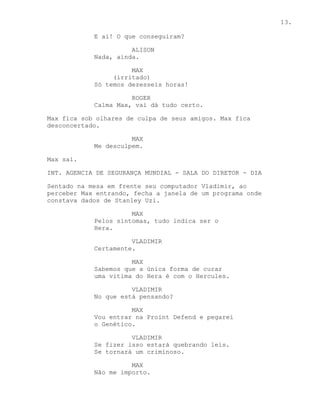 13.

            E ai! O que conseguiram?

                      ALISON
            Nada, ainda.

                      MAX
                 (irritado)
            Só temos dezesseis horas!

                      ROGER
            Calma Max, vai dá tudo certo.

Max fica sob olhares de culpa de seus amigos. Max fica
desconcertado.

                      MAX
            Me desculpem.

Max sai.

INT. AGENCIA DE SEGURANÇA MUNDIAL - SALA DO DIRETOR - DIA

Sentado na mesa em frente seu computador Vladimir, ao
perceber Max entrando, fecha a janela de um programa onde
constava dados de Stanley Uzi.

                      MAX
            Pelos sintomas, tudo indica ser o
            Hera.

                      VLADIMIR
            Certamente.

                      MAX
            Sabemos que a única forma de curar
            uma vitima do Hera é com o Hercules.

                      VLADIMIR
            No que está pensando?

                      MAX
            Vou entrar na Proint Defend e pegarei
            o Genético.

                      VLADIMIR
            Se fizer isso estará quebrando leis.
            Se tornará um criminoso.

                      MAX
            Não me importo.
 