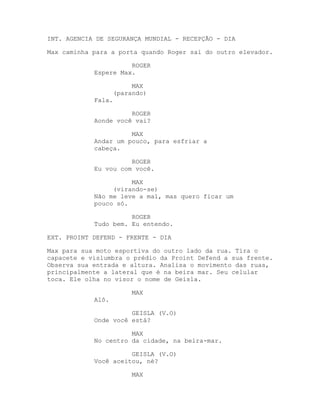 INT. AGENCIA DE SEGURANÇA MUNDIAL - RECEPÇÃO - DIA

Max caminha para a porta quando Roger sai do outro elevador.

                      ROGER
            Espere Max.

                         MAX
                    (parando)
            Fala.

                      ROGER
            Aonde você vai?

                      MAX
            Andar um pouco, para esfriar a
            cabeça.

                      ROGER
            Eu vou com você.

                      MAX
                 (virando-se)
            Não me leve a mal, mas quero ficar um
            pouco só.

                      ROGER
            Tudo bem. Eu entendo.

EXT. PROINT DEFEND - FRENTE - DIA

Max para sua moto esportiva do outro lado da rua. Tira o
capacete e vislumbra o prédio da Proint Defend a sua frente.
Observa sua entrada e altura. Analisa o movimento das ruas,
principalmente a lateral que é na beira mar. Seu celular
toca. Ele olha no visor o nome de Geisla.

                         MAX
            Alô.

                      GEISLA (V.O)
            Onde você está?

                      MAX
            No centro da cidade, na beira-mar.

                      GEISLA (V.O)
            Você aceitou, né?

                         MAX
 