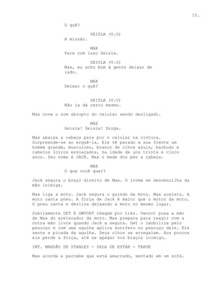 15.

            O quê?

                        GEISLA (V.O)
            A missão.

                      MAX
            Pare com isso Geisla.

                      GEISLA (V.O)
            Max, eu acho bom à gente deixar de
            lado.

                      MAX
            Deixar o quê?


                      GEISLA (V.O)
            Não ia dá certo mesmo.

Max ouve o som abrupto do celular sendo desligado.

                      MAX
            Geisla! Geisla! Droga.

Max abaixa a cabeça para por o celular na cintura.
Surpreende-se ao erguê-la. Ele vê parado a sua frente um
homem grande, musculoso, branco de olhos azuis, barbudo e
cabelos loiros esvoaçados, na idade de uns trinta e cinco
anos. Seu nome é JACK. Max o mede dos pés a cabeça.

                      MAX
            O que você quer?

Jack segura o braço direito de Max. O jovem se desvencilha da
mão inimiga.

Max liga a moto. Jack segura o guindo da moto. Max acelera. A
moto canta pneu. A força de Jack é maior que o motor da moto.
O pneu canta e desliza deixando a moto no mesmo lugar.

Subitamente DET E OWVORT chegam por trás. Owvort puxa a mão
de Max do acelerador da moto. Max prepara para reagir com a
outra mão livre quando Jack a segura. Det o imobiliza pelo
pescoço e com uma agulha aplica sonífero no pescoço dele. Ele
sente a picada da agulha. Seus olhos se arregalam. Aos poucos
ele perde a força, até se apagar nos braços inimigo.

INT. MANSÃO DE STANLEY - SALA DE ESTAR - TARDE

Max acorda e percebe que está amarrado, sentado em um sofá.
 