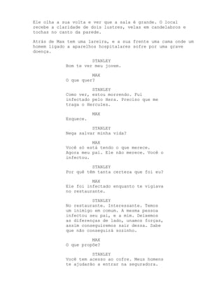 Ele olha a sua volta e ver que a sala é grande. O local
recebe a claridade de dois lustres, velas em candelabros e
tochas no canto da parede.

Atrás de Max tem uma lareira, e a sua frente uma cama onde um
homem ligado a aparelhos hospitalares sofre por uma grave
doença.

                      STANLEY
            Bom te ver meu jovem.

                      MAX
            O que quer?

                      STANLEY
            Como ver, estou morrendo. Fui
            infectado pelo Hera. Preciso que me
            traga o Hercules.

                       MAX
            Esquece.

                      STANLEY
            Nega salvar minha vida?

                      MAX
            Você só está tendo o que merece.
            Agora meu pai. Ele não merece. Você o
            infectou.

                      STANLEY
            Por quê têm tanta certeza que foi eu?

                      MAX
            Ele foi infectado enquanto te vigiava
            no restaurante.

                      STANLEY
            No restaurante. Interessante. Temos
            um inimigo em comum. A mesma pessoa
            infectou seu pai, e a mim. Deixemos
            as diferenças de lado, unamos forças,
            assim conseguiremos sair dessa. Sabe
            que não conseguirá sozinho.

                      MAX
            O que propõe?

                      STANLEY
            Você tem acesso ao cofre. Meus homens
            te ajudarão a entrar na seguradora.
 
