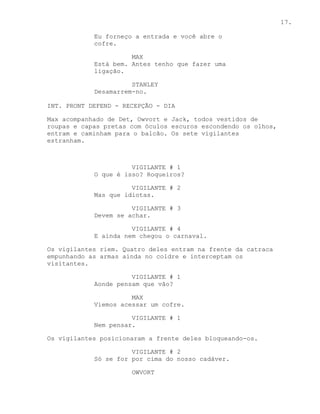 17.

            Eu forneço a entrada e você abre o
            cofre.

                      MAX
            Está bem. Antes tenho que fazer uma
            ligação.

                      STANLEY
            Desamarrem-no.

INT. PRONT DEFEND - RECEPÇÃO - DIA

Max acompanhado de Det, Owvort e Jack, todos vestidos de
roupas e capas pretas com óculos escuros escondendo os olhos,
entram e caminham para o balcão. Os sete vigilantes
estranham.



                      VIGILANTE # 1
            O que é isso? Roqueiros?

                      VIGILANTE # 2
            Mas que idiotas.

                      VIGILANTE # 3
            Devem se achar.

                      VIGILANTE # 4
            E ainda nem chegou o carnaval.

Os vigilantes riem. Quatro deles entram na frente da catraca
empunhando as armas ainda no coldre e interceptam os
visitantes.

                      VIGILANTE # 1
            Aonde pensam que vão?

                      MAX
            Viemos acessar um cofre.

                      VIGILANTE # 1
            Nem pensar.

Os vigilantes posicionaram a frente deles bloqueando-os.

                      VIGILANTE # 2
            Só se for por cima do nosso cadáver.

                      OWVORT
 