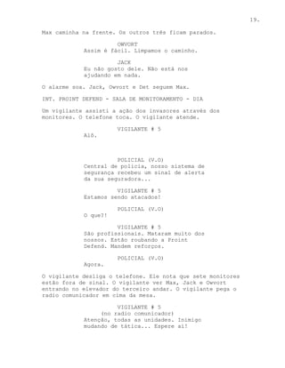 19.

Max caminha na frente. Os outros três ficam parados.

                      OWVORT
            Assim é fácil. Limpamos o caminho.

                      JACK
            Eu não gosto dele. Não está nos
            ajudando em nada.

O alarme soa. Jack, Owvort e Det seguem Max.

INT. PROINT DEFEND - SALA DE MONITORAMENTO - DIA

Um vigilante assisti a ação dos invasores através dos
monitores. O telefone toca. O vigilante atende.

                      VIGILANTE # 5
            Alô.



                      POLICIAL (V.O)
            Central de policia, nosso sistema de
            segurança recebeu um sinal de alerta
            da sua seguradora...

                      VIGILANTE # 5
            Estamos sendo atacados!

                      POLICIAL (V.O)
            O que?!

                      VIGILANTE # 5
            São profissionais. Mataram muito dos
            nossos. Estão roubando a Proint
            Defend. Mandem reforços.

                      POLICIAL (V.O)
            Agora.

O vigilante desliga o telefone. Ele nota que sete monitores
estão fora de sinal. O vigilante ver Max, Jack e Owvort
entrando no elevador do terceiro andar. O vigilante pega o
radio comunicador em cima da mesa.

                      VIGILANTE # 5
                 (no radio comunicador)
            Atenção, todas as unidades. Inimigo
            mudando de tática... Espere ai!
 