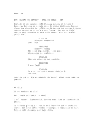 FADE IN:


INT. MANSÃO DE STANLEY - SALA DE ESTAR - DIA

Sentado em um luxuoso sofá Stanley relaxa em frente à
lareira. Delicia-se a cada gole do vinho italiano. Passos
chama sua atenção. Certifica-se da pessoa que entra. O homem
branco sentou-se no sofá a sua frente. Seu rosto jovial
negava seus sessenta e sete anos mesmo tento os cabelos
grisalhos.

                      STANLEY
                 (sotaque americano)
            Como foi?

                      DEMETRIS
                 (sotaque russo)
            Ele está impaciente. Isso pode
            atrapalhar os negócios.

                      STANLEY
            Ninguém entra no meu caminho.

                      DEMETRIS
            O que fará?

                      STANLEY
            Se ele continuar, vamos tirá-lo do
            caminho.

Stanley põe a taça na mesinha de vidro. Alisa seus cabelos
pretos.



NA TELA

01 de Janeiro de 2010.

EXT. PRAIA DE CAMBURI - MANHÃ

O sol brilha intensamente. Poucos banhistas se acomodam na
praia.

Os cabelos pretos e lisos de Max balançam com o sopro do
vento. Com seus olhos verdes contempla o horizonte do mar.
Geisla está abraçada por trás dele.
 