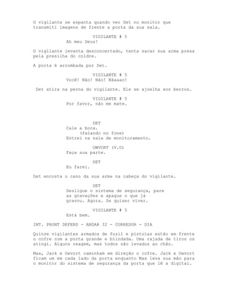 O vigilante se espanta quando ver Det no monitor que
transmiti imagens de frente a porta da sua sala.

                      VIGILANTE # 5
            Ah meu Deus!

O vigilante levanta desconcertado, tenta sacar sua arma presa
pela presilha do coldre.

A porta é arrombada por Det.

                      VIGILANTE # 5
            Você! Não! Não! Nãaaao!

 Det atira na perna do vigilante. Ele se ajoelha aos berros.

                      VIGILANTE # 5
            Por favor, não me mate.



                      DET
            Cale a boca.
                 (falando no fone)
            Entrei na sala de monitoramento.

                      OWVORT (V.O)
            Faça sua parte.

                        DET
            Eu farei.

Det encosta o cano da sua arma na cabeça do vigilante.

                      DET
            Desligue o sistema de segurança, pare
            as gravações e apague o que já
            gravou. Agora. Se quiser viver.

                        VIGILANTE # 5
            Está bem.

INT. PRONT DEFEND - ANDAR 32 - CORREDOR - DIA

Quinze vigilantes armados de fuzil e pistolas estão em frente
o cofre com a porta grande e blindada. Uma rajada de tiros os
atingi. Alguns reagem, mas todos são levados ao chão.

Max, Jack e Owvort caminham em direção o cofre. Jack e Owvort
ficam um em cada lado da porta enquanto Max leva sua mão para
o monitor do sistema de segurança da porta que lê a digital.
 